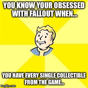 Fallout Obsession | YOU KNOW YOUR OBSESSED WITH FALLOUT WHEN... YOU HAVE EVERY SINGLE COLLECTIBLE FROM THE GAME... | image tagged in fallout,gaming,fan,memes,fallout 3,fallout 4 | made w/ Imgflip meme maker