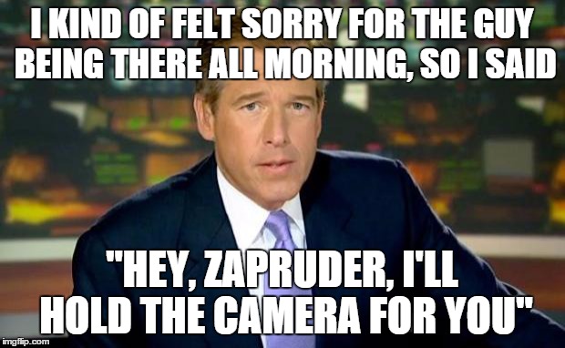 brian "zapruder" williams' film | I KIND OF FELT SORRY FOR THE GUY BEING THERE ALL MORNING, SO I SAID "HEY, ZAPRUDER, I'LL HOLD THE CAMERA FOR YOU" | image tagged in memes,brian williams was there | made w/ Imgflip meme maker