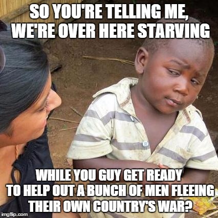 Third World Skeptical Kid | SO YOU'RE TELLING ME, WE'RE OVER HERE STARVING WHILE YOU GUY GET READY TO HELP OUT A BUNCH OF MEN FLEEING THEIR OWN COUNTRY'S WAR? | image tagged in memes,third world skeptical kid | made w/ Imgflip meme maker