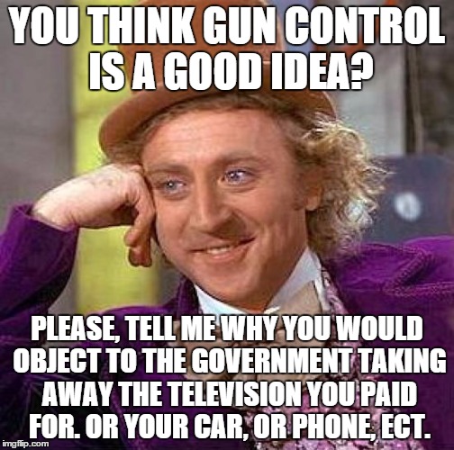Keep in mind, guns aren't free. People paid for them. | YOU THINK GUN CONTROL IS A GOOD IDEA? PLEASE, TELL ME WHY YOU WOULD OBJECT TO THE GOVERNMENT TAKING AWAY THE TELEVISION YOU PAID FOR. OR YOU | image tagged in memes,creepy condescending wonka | made w/ Imgflip meme maker