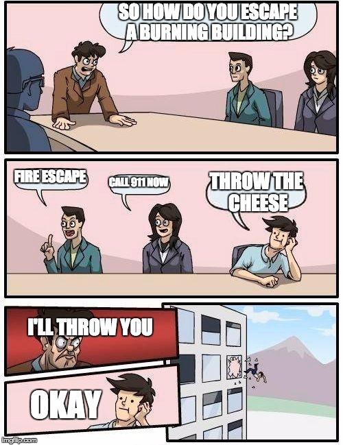 Boardroom Meeting Suggestion | SO HOW DO YOU ESCAPE A BURNING BUILDING? FIRE ESCAPE CALL 911 NOW THROW THE CHEESE I'LL THROW YOU OKAY | image tagged in memes,boardroom meeting suggestion | made w/ Imgflip meme maker
