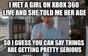 So I Guess You Can Say Things Are Getting Pretty Serious Meme | I MET A GIRL ON XBOX 360 LIVE AND SHE TOLD ME HER AGE SO I GUESS YOU CAN SAY THINGS ARE GETTING PRETTY SERIOUS | image tagged in memes,so i guess you can say things are getting pretty serious | made w/ Imgflip meme maker