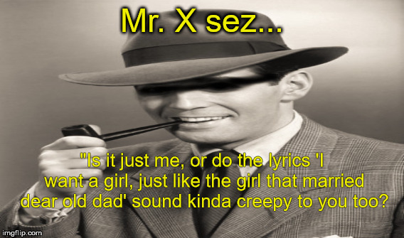 Mr. X | Mr. X sez... "Is it just me, or do the lyrics 'I want a girl, just like the girl that married dear old dad' sound kinda creepy to you too? | image tagged in lyrics,creepy,old timey songs | made w/ Imgflip meme maker