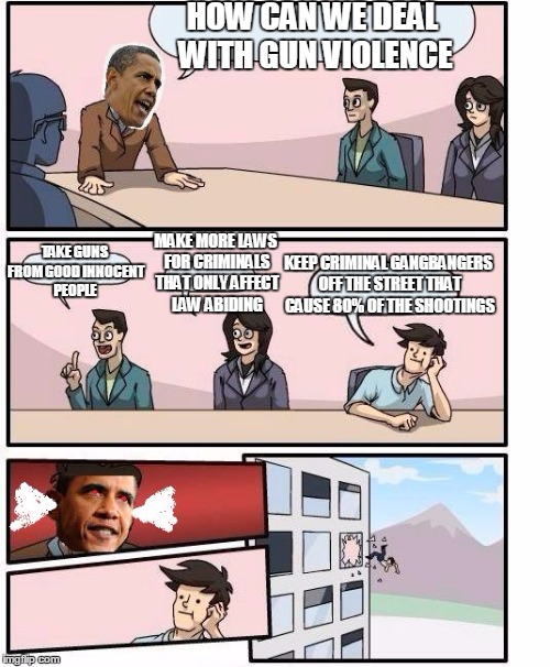 Boardroom meeting Obama | HOW CAN WE DEAL WITH GUN VIOLENCE TAKE GUNS FROM GOOD INNOCENT PEOPLE MAKE MORE LAWS FOR CRIMINALS THAT ONLY AFFECT LAW ABIDING KEEP CRIMINA | image tagged in boardroom meeting obama | made w/ Imgflip meme maker