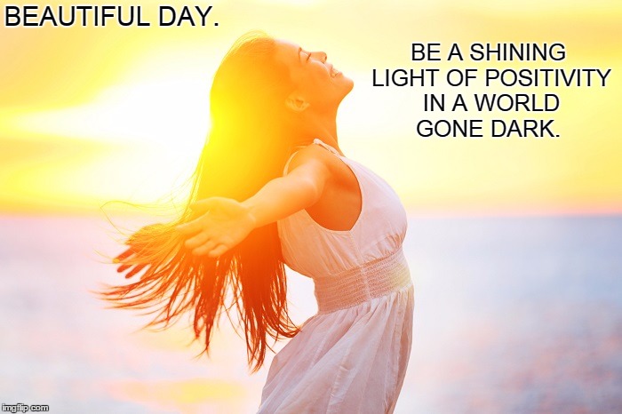 Beautiful Day.  | BEAUTIFUL DAY. BE A SHINING LIGHT OF POSITIVITY IN A WORLD GONE DARK. | image tagged in love,life,happiness,hope,dreams,peace | made w/ Imgflip meme maker