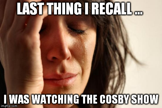 First World Problems Meme | LAST THING I RECALL ... I WAS WATCHING THE COSBY SHOW | image tagged in memes,first world problems | made w/ Imgflip meme maker