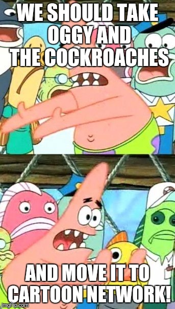 Put It Somewhere Else Patrick | WE SHOULD TAKE OGGY AND THE COCKROACHES AND MOVE IT TO CARTOON NETWORK! | image tagged in memes,put it somewhere else patrick | made w/ Imgflip meme maker