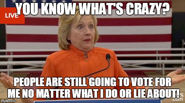 Hillary Clinton Fail | YOU KNOW WHAT'S CRAZY? PEOPLE ARE STILL GOING TO VOTE FOR ME NO MATTER WHAT I DO OR LIE ABOUT! | image tagged in hillary clinton fail | made w/ Imgflip meme maker