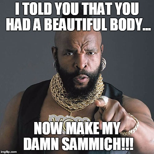 Mr T Pity The Fool | I TOLD YOU THAT YOU HAD A BEAUTIFUL BODY... NOW MAKE MY DAMN SAMMICH!!! | image tagged in memes,mr t pity the fool | made w/ Imgflip meme maker