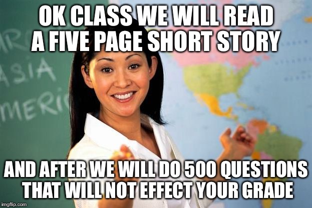 Unhelpful High school Teacher | OK CLASS WE WILL READ A FIVE PAGE SHORT STORY AND AFTER WE WILL DO 500 QUESTIONS THAT WILL NOT EFFECT YOUR GRADE | image tagged in unhelpful high school teacher | made w/ Imgflip meme maker