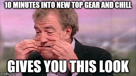10 MINUTES INTO NEW TOP GEAR AND CHILL GIVES YOU THIS LOOK | image tagged in top gear | made w/ Imgflip meme maker