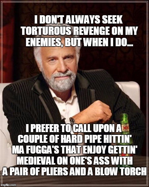 The Most Interesting Man In The World Meme | I DON'T ALWAYS SEEK TORTUROUS REVENGE ON MY ENEMIES, BUT WHEN I DO... I PREFER TO CALL UPON A COUPLE OF HARD PIPE HITTIN' MA FUGGA'S THAT EN | image tagged in memes,the most interesting man in the world | made w/ Imgflip meme maker
