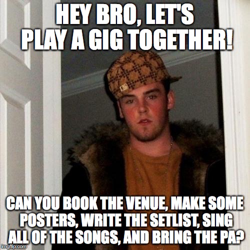 Scumbag Steve Meme | HEY BRO, LET'S PLAY A GIG TOGETHER! CAN YOU BOOK THE VENUE, MAKE SOME POSTERS, WRITE THE SETLIST, SING ALL OF THE SONGS, AND BRING THE PA? | image tagged in memes,scumbag steve | made w/ Imgflip meme maker