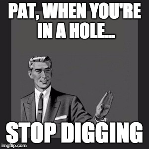 Kill Yourself Guy Meme | PAT, WHEN YOU'RE IN A HOLE... STOP DIGGING | image tagged in memes,kill yourself guy | made w/ Imgflip meme maker