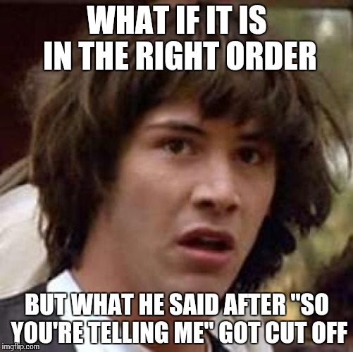 Conspiracy Keanu Meme | WHAT IF IT IS IN THE RIGHT ORDER BUT WHAT HE SAID AFTER "SO YOU'RE TELLING ME" GOT CUT OFF | image tagged in memes,conspiracy keanu | made w/ Imgflip meme maker