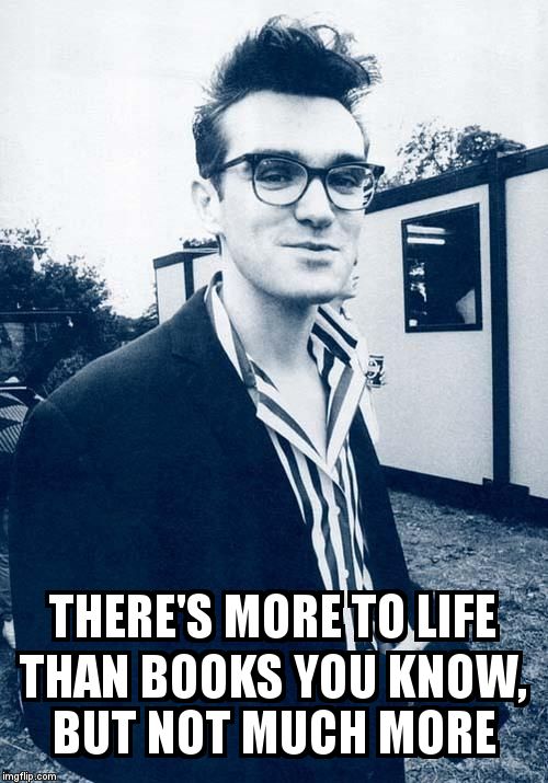 morrissey | THERE'S MORE TO LIFE THAN BOOKS YOU KNOW, BUT NOT MUCH MORE | image tagged in morrissey | made w/ Imgflip meme maker