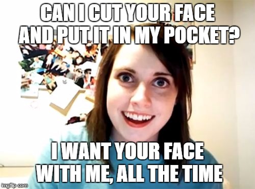 Overly Attached Girlfriend | CAN I CUT YOUR FACE AND PUT IT IN MY POCKET? I WANT YOUR FACE WITH ME, ALL THE TIME | image tagged in memes,overly attached girlfriend,AdviceAnimals | made w/ Imgflip meme maker