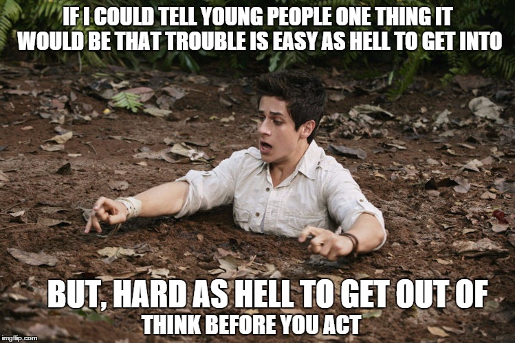 passing on wisdom before you get in too deep | IF I COULD TELL YOUNG PEOPLE ONE THING IT WOULD BE THAT TROUBLE IS EASY AS HELL TO GET INTO BUT, HARD AS HELL TO GET OUT OF THINK BEFORE YOU | image tagged in in too deep,memes,youth | made w/ Imgflip meme maker