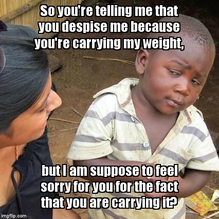 Hapless Shrugged | So you're telling me that you despise me because you're carrying my weight, but I am suppose to feel sorry for you for the fact that you are | image tagged in memes,third world skeptical kid | made w/ Imgflip meme maker