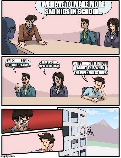 Boardroom Meeting Suggestion Meme | WE HAVE TO MAKE MORE SAD KIDS IN SCHOOL... WE COULD GIVE OUT MORE EXAMS... OR WE COULD HAVE MORE TESTS WERE GOING TO FORGET ABOUT THIS WHEN  | image tagged in memes,boardroom meeting suggestion | made w/ Imgflip meme maker