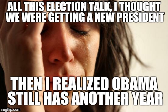 First World Problems Meme | ALL THIS ELECTION TALK, I THOUGHT WE WERE GETTING A NEW PRESIDENT THEN I REALIZED OBAMA STILL HAS ANOTHER YEAR | image tagged in memes,first world problems | made w/ Imgflip meme maker
