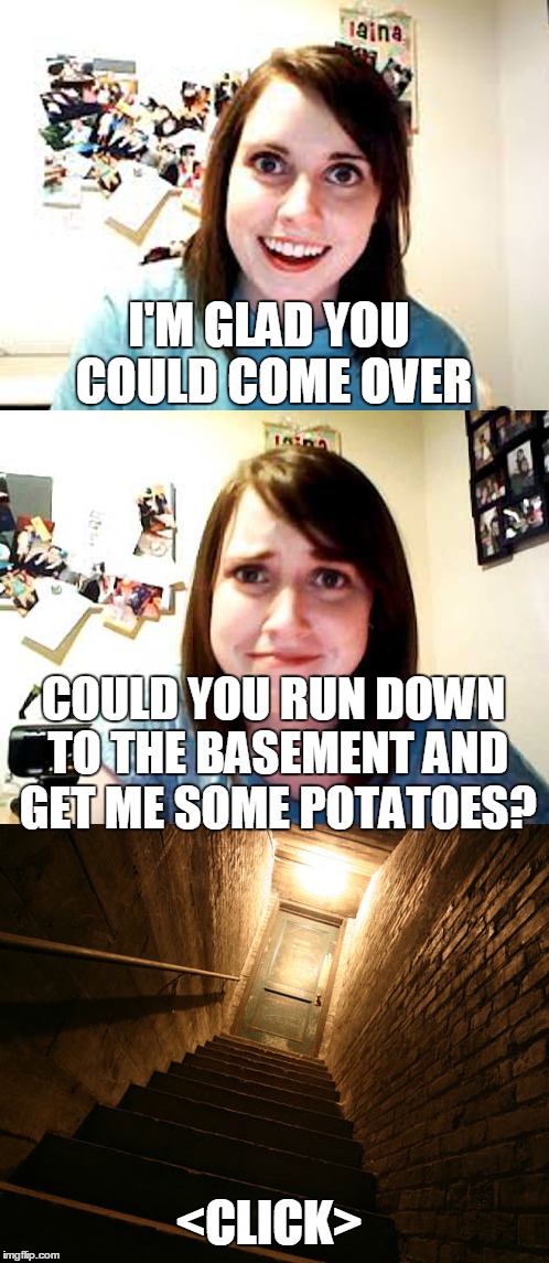 At Laina's House | I'M GLAD YOU COULD COME OVER COULD YOU RUN DOWN TO THE BASEMENT AND GET ME SOME POTATOES? <CLICK> | image tagged in memes,overly attached girlfriend | made w/ Imgflip meme maker