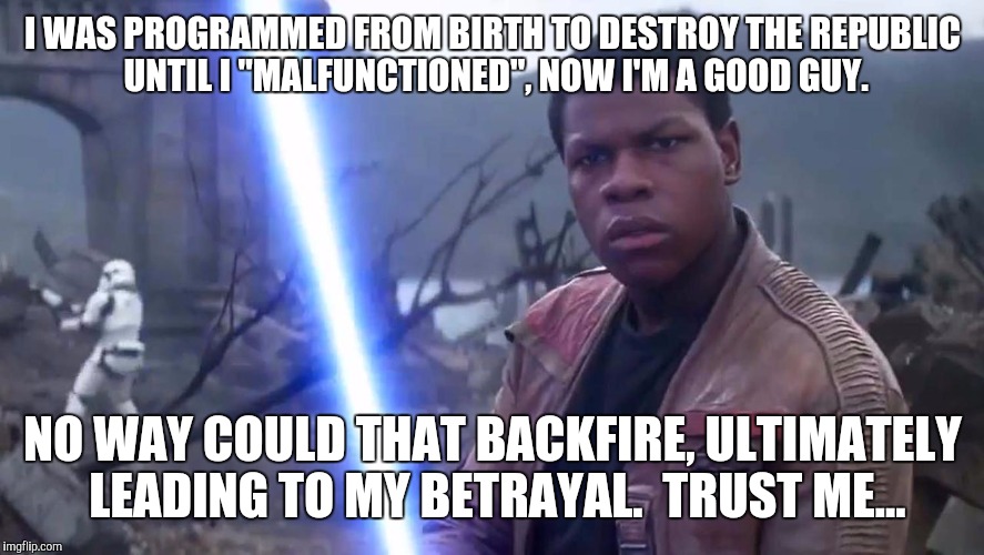 Finn starwars bad guy? | I WAS PROGRAMMED FROM BIRTH TO DESTROY THE REPUBLIC UNTIL I "MALFUNCTIONED", NOW I'M A GOOD GUY. NO WAY COULD THAT BACKFIRE, ULTIMATELY LEAD | image tagged in finn,badguy | made w/ Imgflip meme maker