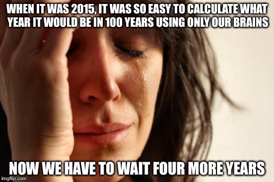 First World Problems Meme | WHEN IT WAS 2015, IT WAS SO EASY TO CALCULATE WHAT YEAR IT WOULD BE IN 100 YEARS USING ONLY OUR BRAINS NOW WE HAVE TO WAIT FOUR MORE YEARS | image tagged in memes,first world problems | made w/ Imgflip meme maker