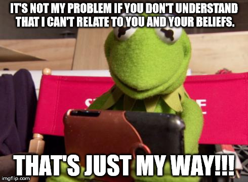 IT'S NOT MY PROBLEM IF YOU DON'T UNDERSTAND THAT I CAN'T RELATE TO YOU AND YOUR BELIEFS. THAT'S JUST MY WAY!!! | image tagged in kermit | made w/ Imgflip meme maker