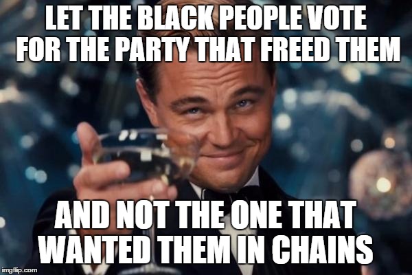 Leonardo Dicaprio Cheers | LET THE BLACK PEOPLE VOTE FOR THE PARTY THAT FREED THEM AND NOT THE ONE THAT WANTED THEM IN CHAINS | image tagged in memes,leonardo dicaprio cheers | made w/ Imgflip meme maker