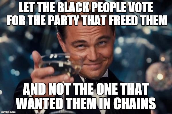 Leonardo Dicaprio Cheers Meme | LET THE BLACK PEOPLE VOTE FOR THE PARTY THAT FREED THEM AND NOT THE ONE THAT WANTED THEM IN CHAINS | image tagged in memes,leonardo dicaprio cheers | made w/ Imgflip meme maker