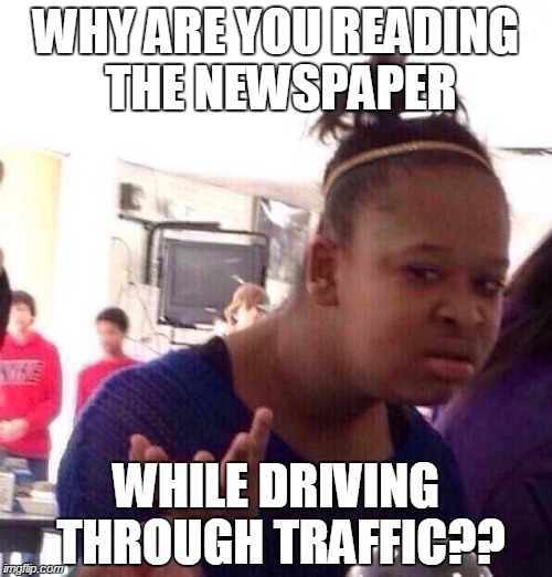 Saw this for the first time today | WHY ARE YOU READING THE NEWSPAPER WHILE DRIVING THROUGH TRAFFIC?? | image tagged in memes,black girl wat,driving,old people | made w/ Imgflip meme maker