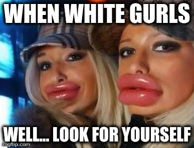 Duck Face Chicks | WHEN WHITE GURLS WELL... LOOK FOR YOURSELF | image tagged in memes,duck face chicks | made w/ Imgflip meme maker