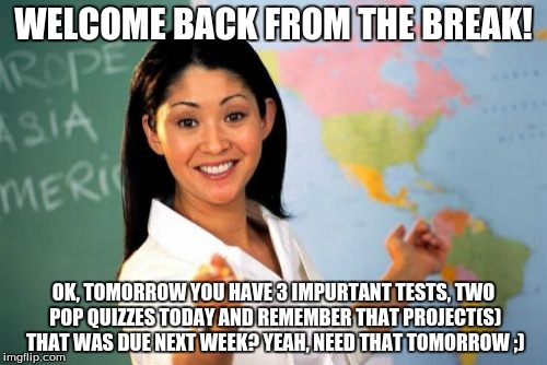 Unhelpful High School Teacher Meme | WELCOME BACK FROM THE BREAK! OK, TOMORROW YOU HAVE 3 IMPURTANT TESTS, TWO POP QUIZZES TODAY AND REMEMBER THAT PROJECT(S) THAT WAS DUE NEXT W | image tagged in memes,unhelpful high school teacher | made w/ Imgflip meme maker