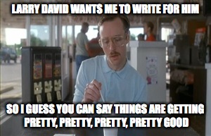 So I Guess You Can Say Things Are Getting Pretty Serious | LARRY DAVID WANTS ME TO WRITE FOR HIM SO I GUESS YOU CAN SAY THINGS ARE GETTING PRETTY, PRETTY, PRETTY, PRETTY GOOD | image tagged in memes,so i guess you can say things are getting pretty serious | made w/ Imgflip meme maker