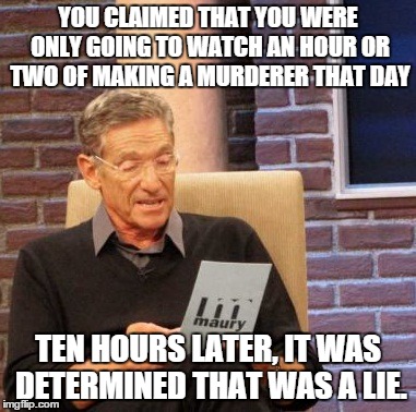 Maury Lie Detector Meme | YOU CLAIMED THAT YOU WERE ONLY GOING TO WATCH AN HOUR OR TWO OF MAKING A MURDERER THAT DAY TEN HOURS LATER, IT WAS DETERMINED THAT WAS A LIE | image tagged in memes,maury lie detector,MakingaMurderer | made w/ Imgflip meme maker