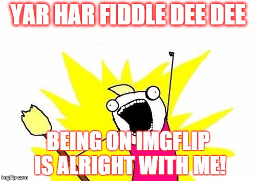 X All The Y Meme | YAR HAR FIDDLE DEE DEE BEING ON IMGFLIP IS ALRIGHT WITH ME! | image tagged in memes,x all the y | made w/ Imgflip meme maker