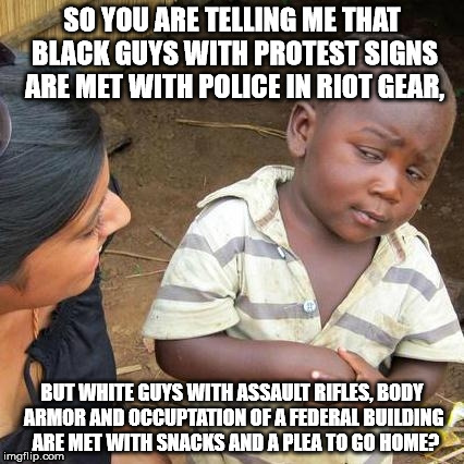Thats not right | SO YOU ARE TELLING ME THAT BLACK GUYS WITH PROTEST SIGNS ARE MET WITH POLICE IN RIOT GEAR, BUT WHITE GUYS WITH ASSAULT RIFLES, BODY ARMOR AN | image tagged in racism,government | made w/ Imgflip meme maker