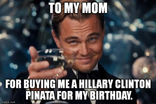 This never actually happened, but it's a nice thought. :D | TO MY MOM FOR BUYING ME A HILLARY CLINTON PINATA FOR MY BIRTHDAY. | image tagged in memes,leonardo dicaprio cheers | made w/ Imgflip meme maker