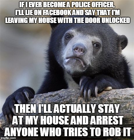 I think it's a pretty good way to catch criminals | IF I EVER BECOME A POLICE OFFICER, I'LL LIE ON FACEBOOK AND SAY THAT I'M LEAVING MY HOUSE WITH THE DOOR UNLOCKED THEN I'LL ACTUALLY STAY AT  | image tagged in memes,confession bear | made w/ Imgflip meme maker