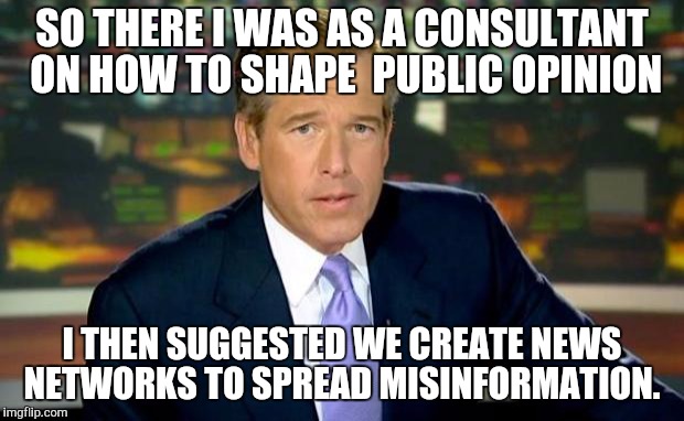 Brian Williams Was There | SO THERE I WAS AS A CONSULTANT ON HOW TO SHAPE  PUBLIC OPINION I THEN SUGGESTED WE CREATE NEWS NETWORKS TO SPREAD MISINFORMATION. | image tagged in memes,brian williams was there | made w/ Imgflip meme maker