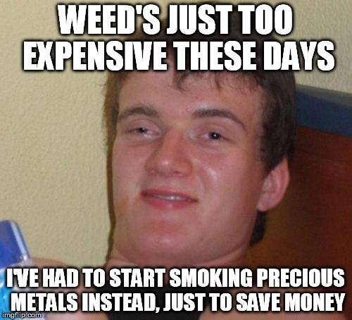 10 Guy Meme | WEED'S JUST TOO EXPENSIVE THESE DAYS I'VE HAD TO START SMOKING PRECIOUS METALS INSTEAD, JUST TO SAVE MONEY | image tagged in memes,10 guy | made w/ Imgflip meme maker