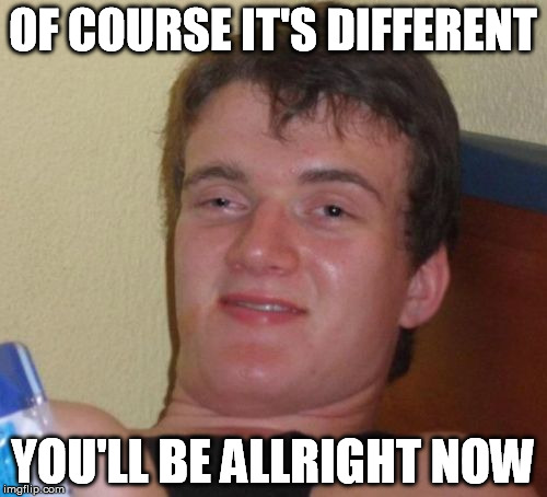 10 Guy Meme | OF COURSE IT'S DIFFERENT YOU'LL BE ALLRIGHT NOW | image tagged in memes,10 guy | made w/ Imgflip meme maker
