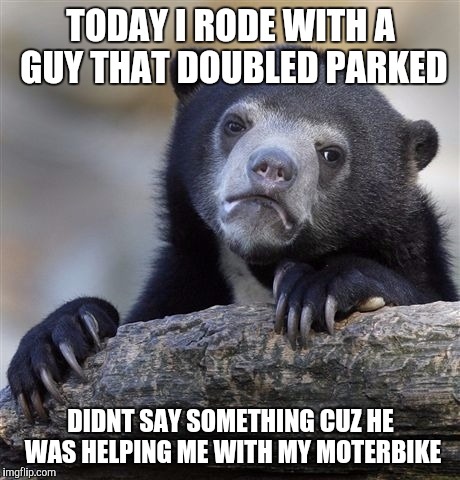Confession Bear | TODAY I RODE WITH A GUY THAT DOUBLED PARKED DIDNT SAY SOMETHING CUZ HE WAS HELPING ME WITH MY MOTERBIKE | image tagged in memes,confession bear | made w/ Imgflip meme maker