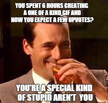 A special kind of stupid | YOU SPENT 6 HOURS CREATING A ONE OF A KIND GIF AND NOW YOU EXPECT A FEW UPVOTES? YOU'RE A SPECIAL KIND OF STUPID AREN'T  YOU | image tagged in jon hamm mad men | made w/ Imgflip meme maker