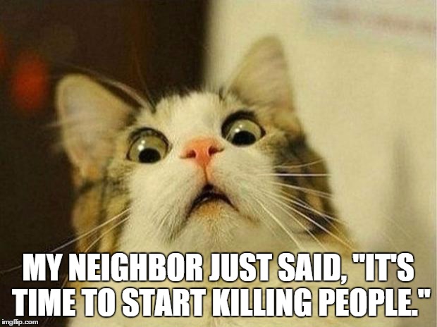It's time to move! | MY NEIGHBOR JUST SAID, "IT'S TIME TO START KILLING PEOPLE." | image tagged in memes,scared cat,neighbors | made w/ Imgflip meme maker