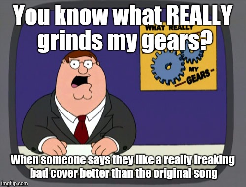 Peter Griffin News | You know what REALLY grinds my gears? When someone says they like a really freaking bad cover better than the original song | image tagged in memes,peter griffin news | made w/ Imgflip meme maker