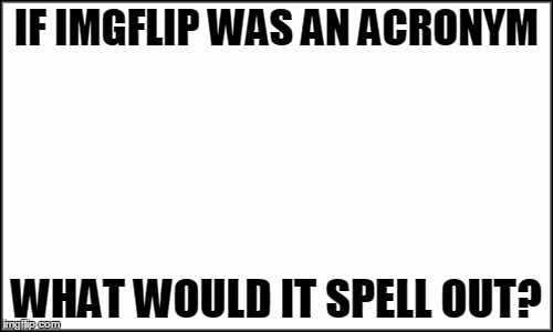 I'll show you mine in the comments, you show me yours... | IF IMGFLIP WAS AN ACRONYM WHAT WOULD IT SPELL OUT? | image tagged in plain white,meme | made w/ Imgflip meme maker