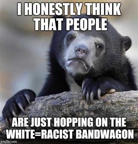 Confession Bear Meme | I HONESTLY THINK THAT PEOPLE ARE JUST HOPPING ON THE WHITE=RACIST BANDWAGON | image tagged in memes,confession bear | made w/ Imgflip meme maker
