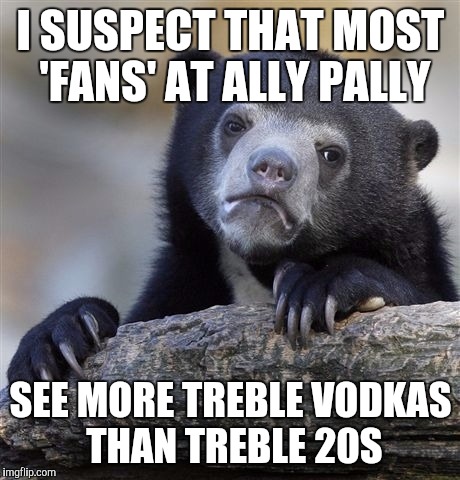 Confession Bear Meme | I SUSPECT THAT MOST 'FANS' AT ALLY PALLY SEE MORE TREBLE VODKAS THAN TREBLE 20S | image tagged in memes,confession bear | made w/ Imgflip meme maker